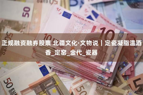 正规融资融券股票 北疆文化·文物说｜定瓷凝脂温酒香_定窑_金代_瓷器