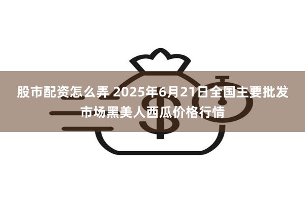 股市配资怎么弄 2025年6月21日全国主要批发市场黑美人西瓜价格行情