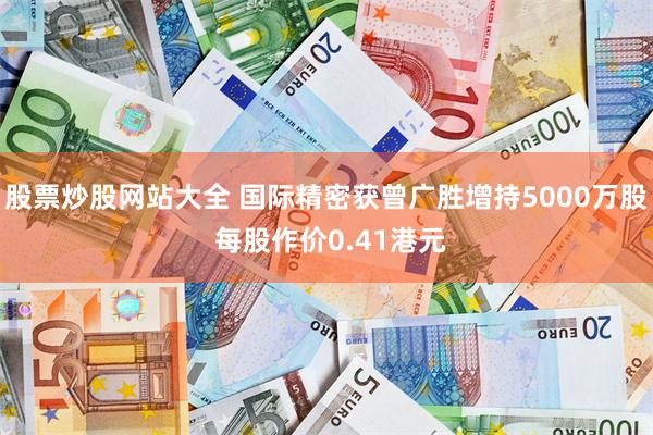股票炒股网站大全 国际精密获曾广胜增持5000万股 每股作价0.41港元