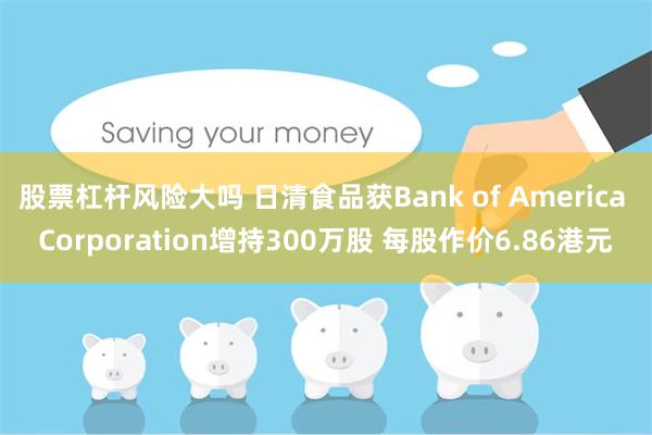 股票杠杆风险大吗 日清食品获Bank of America Corporation增持300万股 每股作价6.86港元