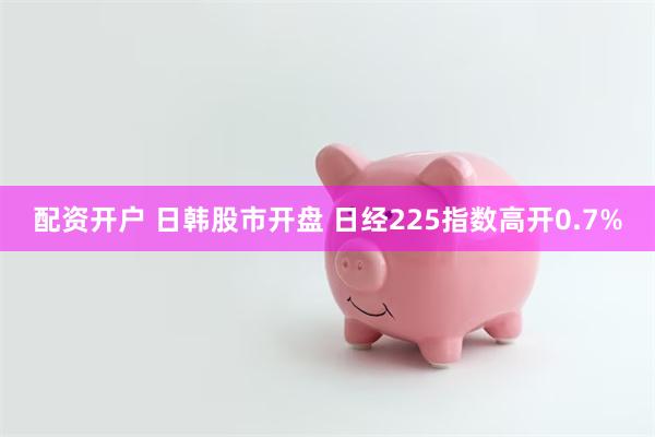 配资开户 日韩股市开盘 日经225指数高开0.7%