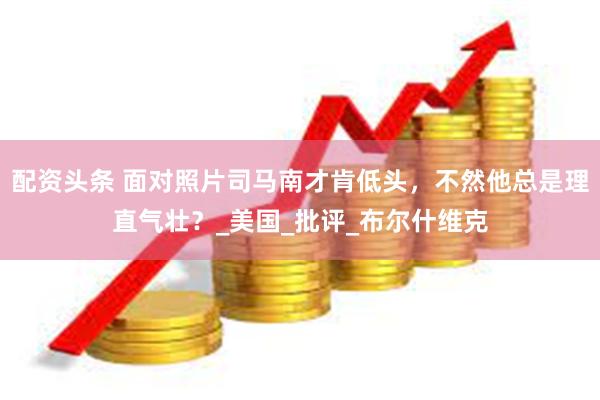 配资头条 面对照片司马南才肯低头，不然他总是理直气壮？_美国_批评_布尔什维克