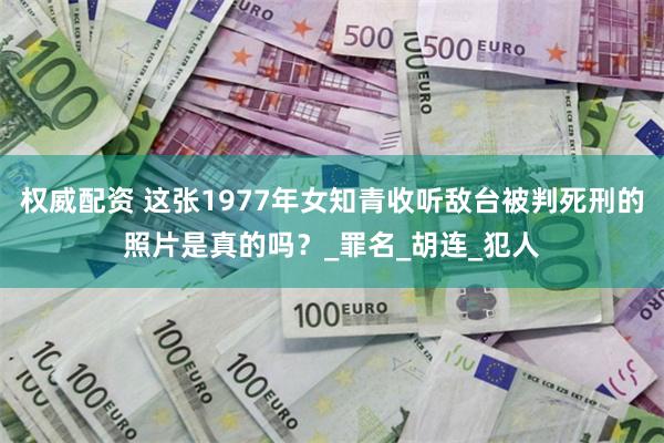 权威配资 这张1977年女知青收听敌台被判死刑的照片是真的吗？_罪名_胡连_犯人