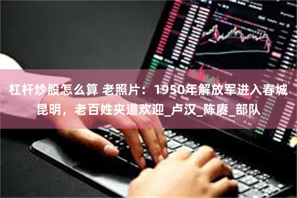 杠杆炒股怎么算 老照片：1950年解放军进入春城昆明，老百姓夹道欢迎_卢汉_陈赓_部队