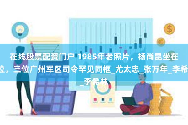 在线股票配资门户 1985年老照片，杨尚昆坐在C位，三位广州军区司令罕见同框_尤太忠_张万年_李希林