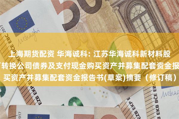 上海期货配资 华海诚科: 江苏华海诚科新材料股份有限公司发行股份、可转换公司债券及支付现金购买资产并募集配套资金报告书(草案)摘要(修订稿)