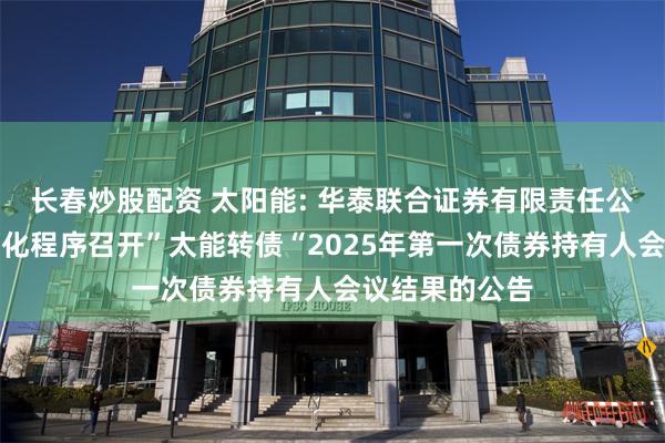 长春炒股配资 太阳能: 华泰联合证券有限责任公司关于适用简化程序召开”太能转债“2025年第一次债券持有人会议结果的公告