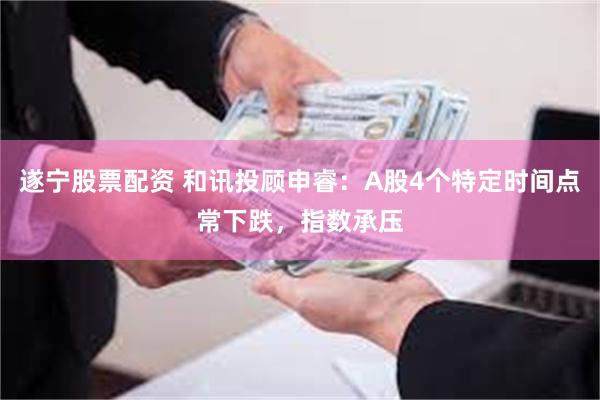 遂宁股票配资 和讯投顾申睿：A股4个特定时间点常下跌，指数承压