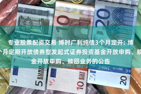 专业股票配资交易 博时广利纯债3个月定开: 博时广利纯债3个月定期开放债券型发起式证券投资基金开放申购、赎回业务的公告