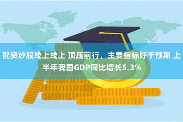 配资炒股线上线上 顶压前行，主要指标好于预期 上半年我国GDP同比增长5.3%