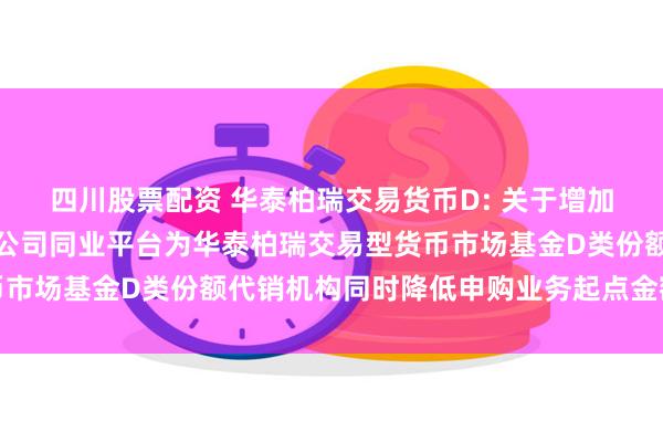 四川股票配资 华泰柏瑞交易货币D: 关于增加中国光大银行股份有限公司同业平台为华泰柏瑞交易型货币市场基金D类份额代销机构同时降低申购业务起点金额的公告