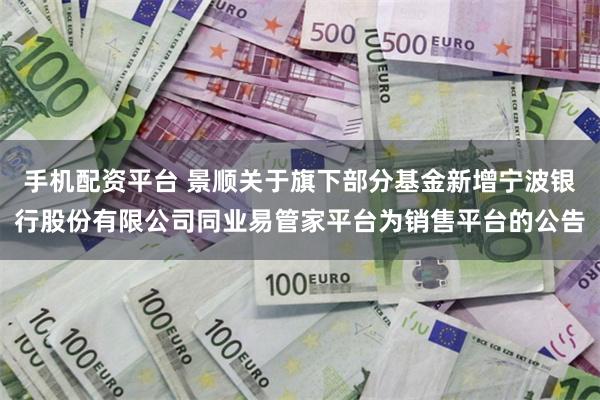 手机配资平台 景顺关于旗下部分基金新增宁波银行股份有限公司同业易管家平台为销售平台的公告
