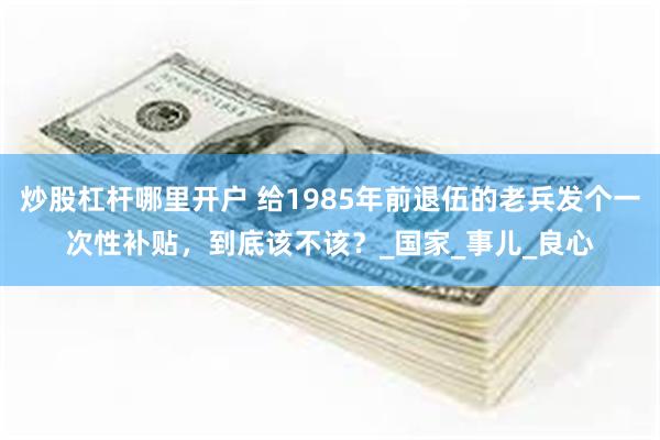 炒股杠杆哪里开户 给1985年前退伍的老兵发个一次性补贴，到底该不该？_国家_事儿_良心