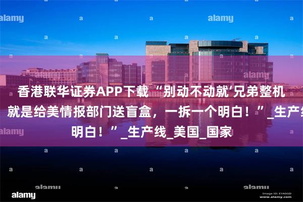 香港联华证券APP下载 “别动不动就‘兄弟整机线’！真要建，就是给美情报部门送盲盒，一拆一个明白！”_生产线_美国_国家