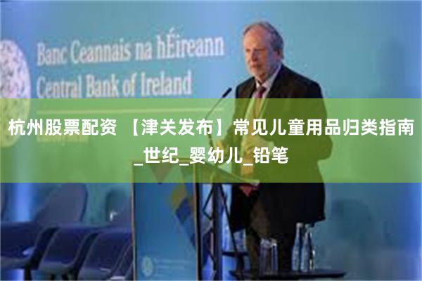 杭州股票配资 【津关发布】常见儿童用品归类指南_世纪_婴幼儿_铅笔