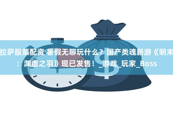 拉萨股票配资 暑假无聊玩什么？国产类魂新游《明末：渊虚之羽》现已发售！_游戏_玩家_Boss