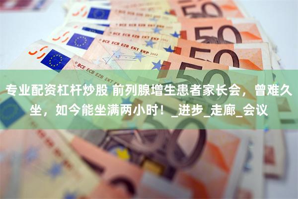 专业配资杠杆炒股 前列腺增生患者家长会，曾难久坐，如今能坐满两小时！_进步_走廊_会议