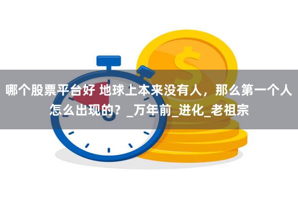 哪个股票平台好 地球上本来没有人，那么第一个人怎么出现的？_万年前_进化_老祖宗