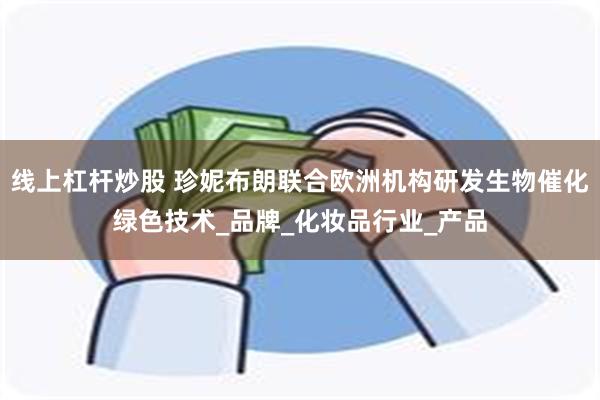 线上杠杆炒股 珍妮布朗联合欧洲机构研发生物催化绿色技术_品牌_化妆品行业_产品