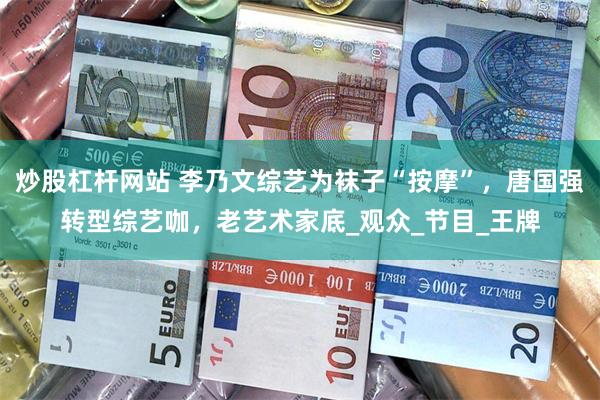 炒股杠杆网站 李乃文综艺为袜子“按摩”，唐国强转型综艺咖，老艺术家底_观众_节目_王牌