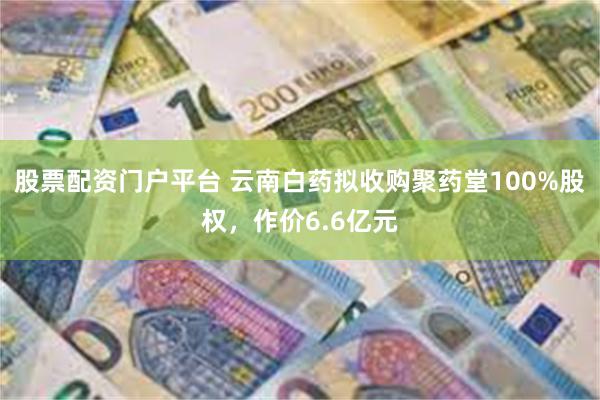 股票配资门户平台 云南白药拟收购聚药堂100%股权，作价6.6亿元