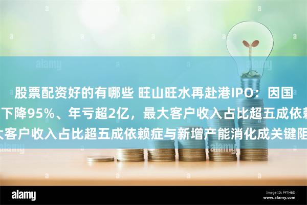 股票配资好的有哪些 旺山旺水再赴港IPO：因国产“伟哥”引关注！营收下降95%、年亏超2亿，最大客户收入占比超五成依赖症与新增产能消化成关键阻碍？
