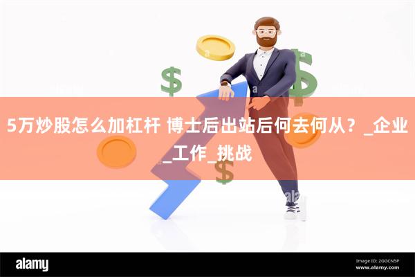 5万炒股怎么加杠杆 博士后出站后何去何从？_企业_工作_挑战