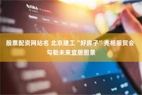 股票配资网站名 北京建工“好房子”亮相服贸会 勾勒未来宜居图景