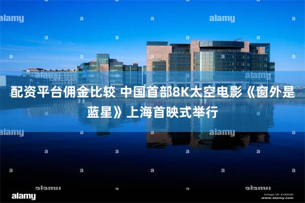 配资平台佣金比较 中国首部8K太空电影《窗外是蓝星》上海首映式举行