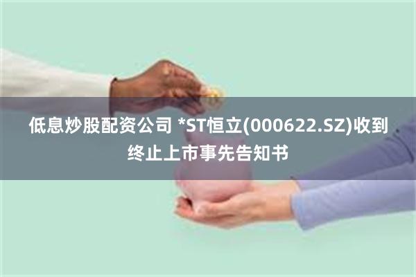 低息炒股配资公司 *ST恒立(000622.SZ)收到终止上市事先告知书