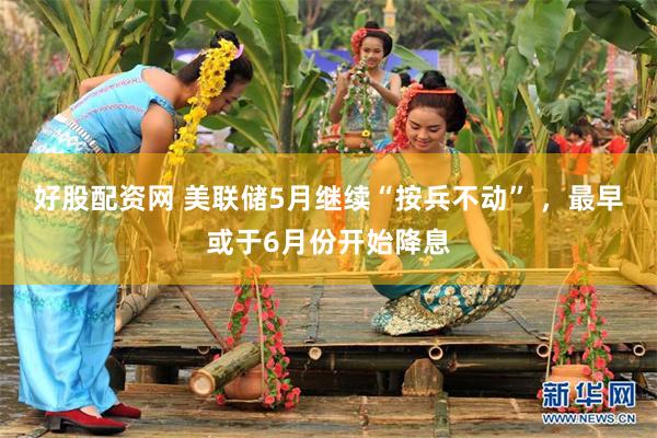 好股配资网 美联储5月继续“按兵不动” ，最早或于6月份开始降息