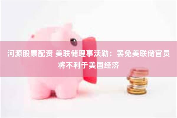 河源股票配资 美联储理事沃勒：罢免美联储官员将不利于美国经济