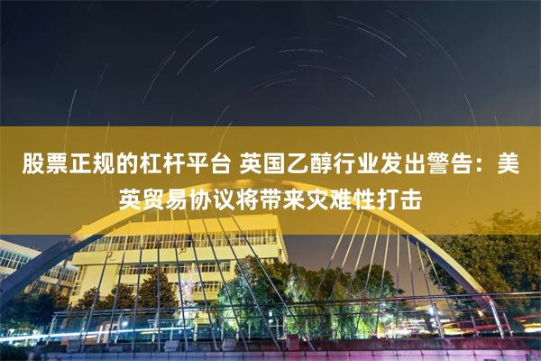 股票正规的杠杆平台 英国乙醇行业发出警告：美英贸易协议将带来灾难性打击