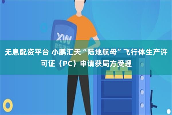 无息配资平台 小鹏汇天“陆地航母”飞行体生产许可证（PC）申请获局方受理
