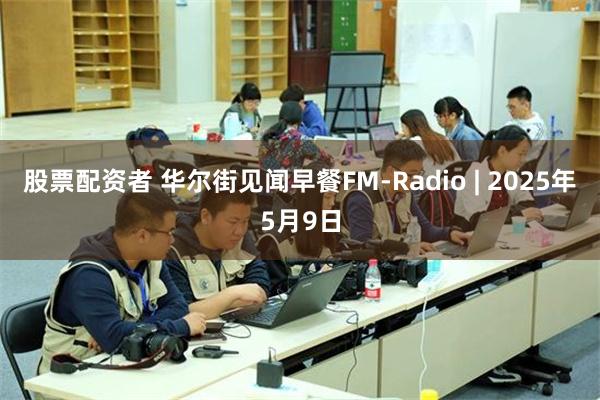 股票配资者 华尔街见闻早餐FM-Radio | 2025年5月9日
