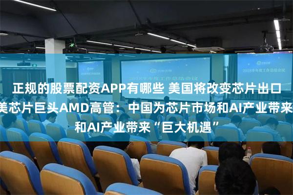 正规的股票配资APP有哪些 美国将改变芯片出口三级管制，美芯片巨头AMD高管：中国为芯片市场和AI产业带来“巨大机遇”