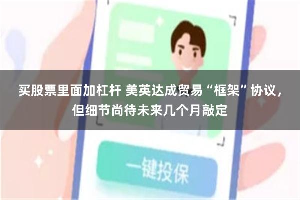 买股票里面加杠杆 美英达成贸易“框架”协议，但细节尚待未来几个月敲定