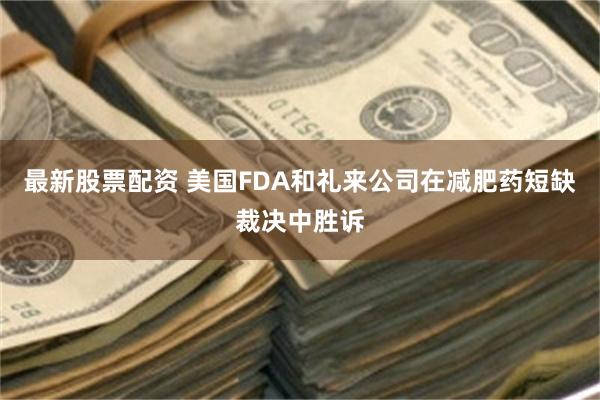 最新股票配资 美国FDA和礼来公司在减肥药短缺裁决中胜诉