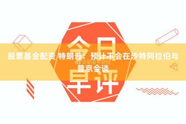 股票基金配资 特朗普：预计不会在沙特阿拉伯与普京会谈