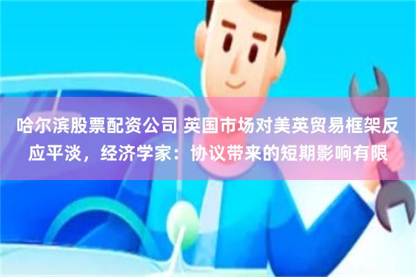 哈尔滨股票配资公司 英国市场对美英贸易框架反应平淡，经济学家：协议带来的短期影响有限