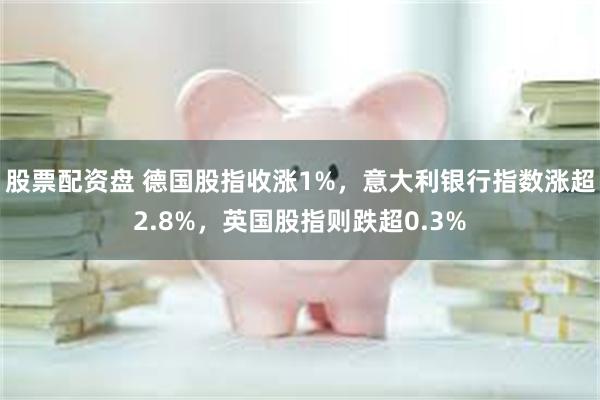 股票配资盘 德国股指收涨1%，意大利银行指数涨超2.8%，英国股指则跌超0.3%