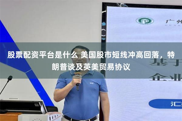股票配资平台是什么 美国股市短线冲高回落，特朗普谈及英美贸易协议