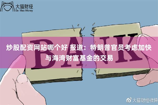 炒股配资网站哪个好 报道：特朗普官员考虑加快与海湾财富基金的交易
