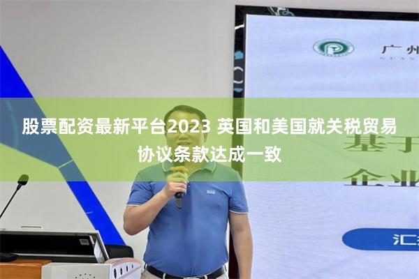 股票配资最新平台2023 英国和美国就关税贸易协议条款达成一致