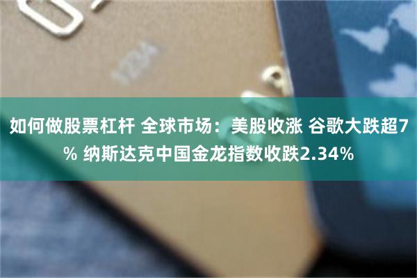 如何做股票杠杆 全球市场：美股收涨 谷歌大跌超7% 纳斯达克中国金龙指数收跌2.34%