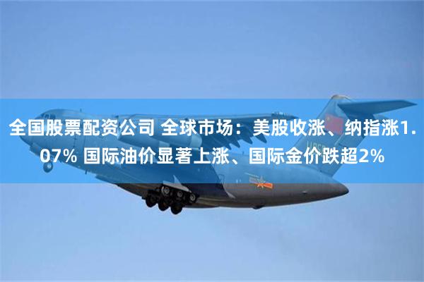 全国股票配资公司 全球市场：美股收涨、纳指涨1.07% 国际油价显著上涨、国际金价跌超2%