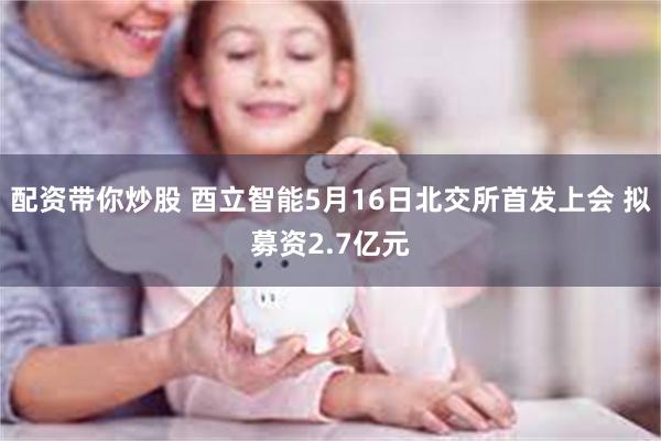 配资带你炒股 酉立智能5月16日北交所首发上会 拟募资2.7亿元