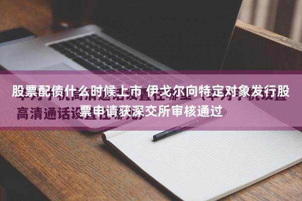 股票配债什么时候上市 伊戈尔向特定对象发行股票申请获深交所审核通过