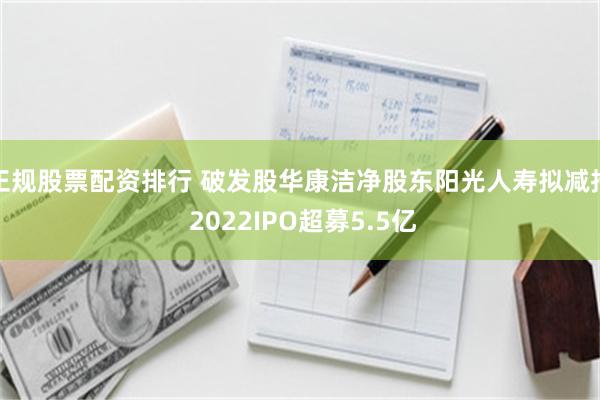 正规股票配资排行 破发股华康洁净股东阳光人寿拟减持 2022IPO超募5.5亿