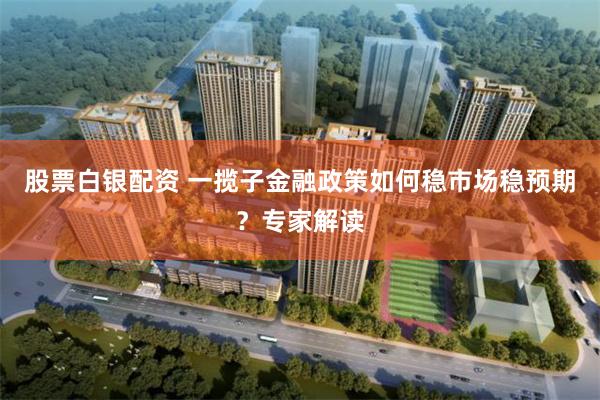 股票白银配资 一揽子金融政策如何稳市场稳预期？专家解读